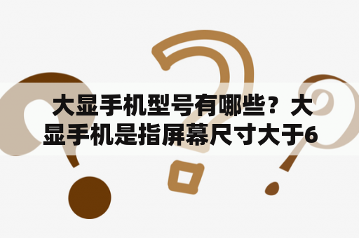  大显手机型号有哪些？大显手机是指屏幕尺寸大于6英寸的手机，这个市场受到越来越多人的关注。大显手机拥有更大的屏幕，更好的视觉体验，更适合游戏、观看视频以及处理文字、表格等各种生产力工具。现在市面上的大显手机品牌和型号非常多，包括国内品牌如华为、小米、OPPO等，以及国际品牌如三星、苹果等。