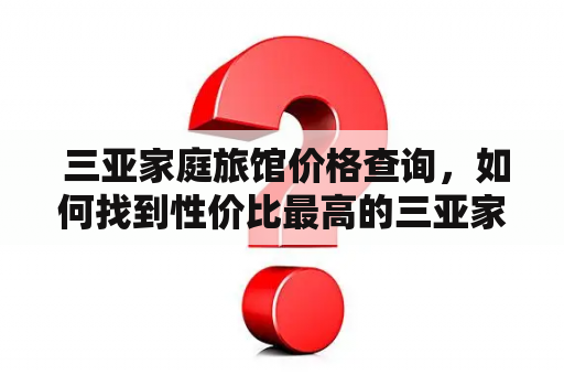  三亚家庭旅馆价格查询，如何找到性价比最高的三亚家庭旅馆？三亚家庭旅馆价格