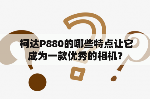  柯达P880的哪些特点让它成为一款优秀的相机？