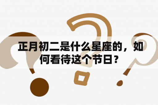  正月初二是什么星座的，如何看待这个节日？