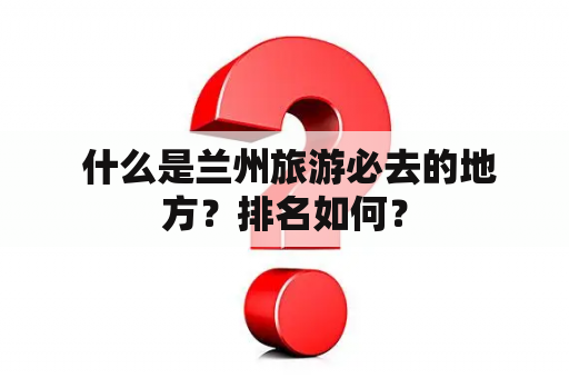  什么是兰州旅游必去的地方？排名如何？