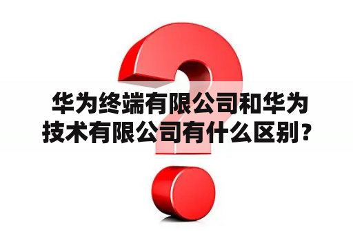  华为终端有限公司和华为技术有限公司有什么区别？