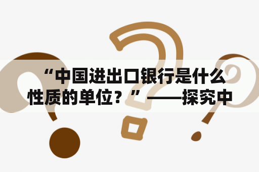  “中国进出口银行是什么性质的单位？”——探究中国进出口银行的组织机构与性质