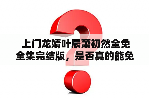  上门龙婿叶辰萧初然全免全集完结版，是否真的能免费看？——一篇详细解析