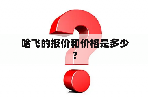  哈飞的报价和价格是多少？