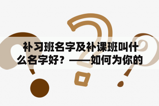  补习班名字及补课班叫什么名字好？——如何为你的补习班命名