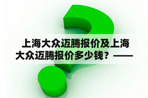  上海大众迈腾报价及上海大众迈腾报价多少钱？——买车前必看！