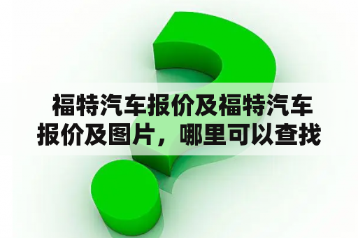  福特汽车报价及福特汽车报价及图片，哪里可以查找到最新的福特汽车报价及图片？