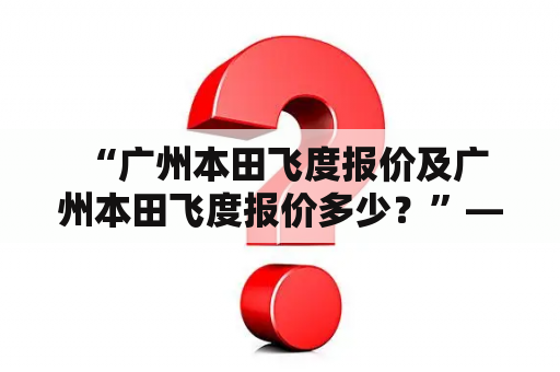  “广州本田飞度报价及广州本田飞度报价多少？”——热门问题解答