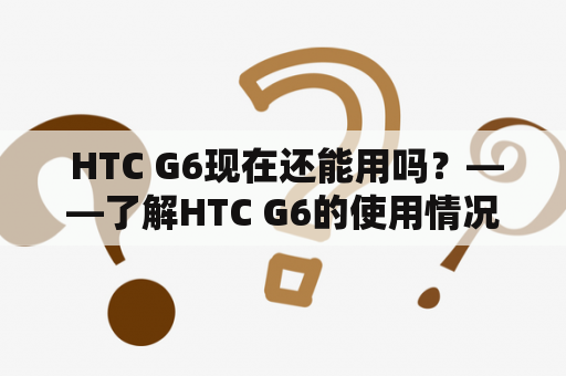  HTC G6现在还能用吗？——了解HTC G6的使用情况