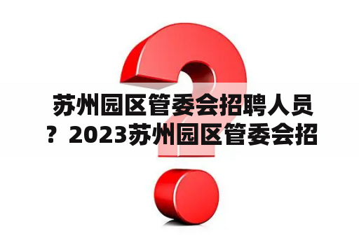  苏州园区管委会招聘人员？2023苏州园区管委会招聘计划是什么？