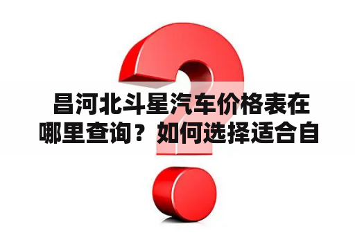  昌河北斗星汽车价格表在哪里查询？如何选择适合自己的昌河北斗星汽车？