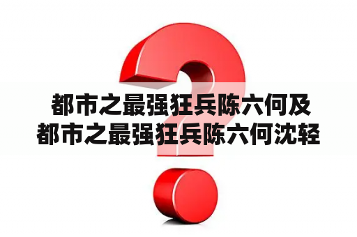  都市之最强狂兵陈六何及都市之最强狂兵陈六何沈轻舞最新章节免费阅读——谁是最强狂兵？