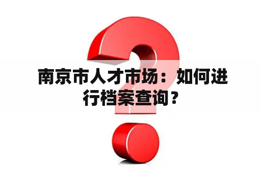  南京市人才市场：如何进行档案查询？