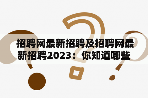  招聘网最新招聘及招聘网最新招聘2023：你知道哪些招聘网站最新发布了2023年的招聘信息？