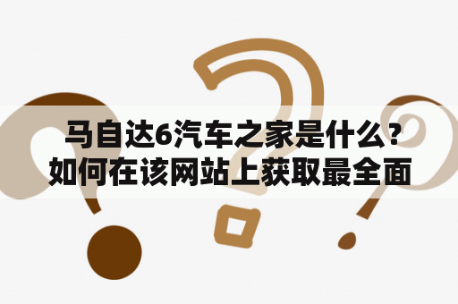  马自达6汽车之家是什么？如何在该网站上获取最全面的马自达6汽车信息？