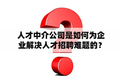  人才中介公司是如何为企业解决人才招聘难题的？