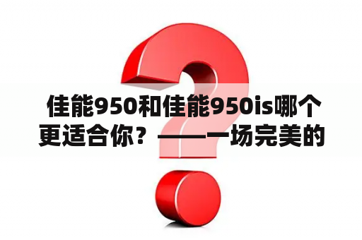  佳能950和佳能950is哪个更适合你？——一场完美的数码相机选择之旅