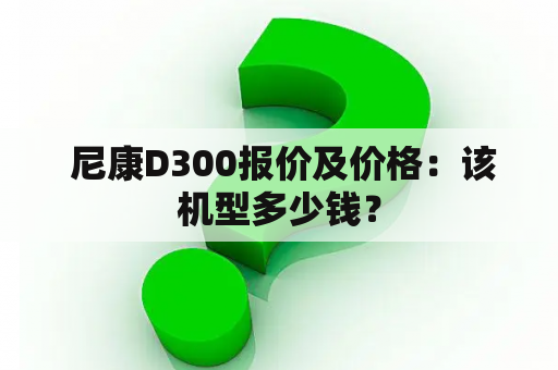  尼康D300报价及价格：该机型多少钱？