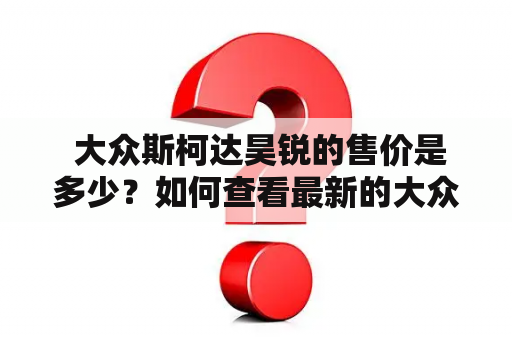  大众斯柯达昊锐的售价是多少？如何查看最新的大众斯柯达昊锐报价及图片？