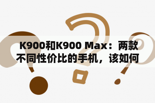  K900和K900 Max：两款不同性价比的手机，该如何选择？