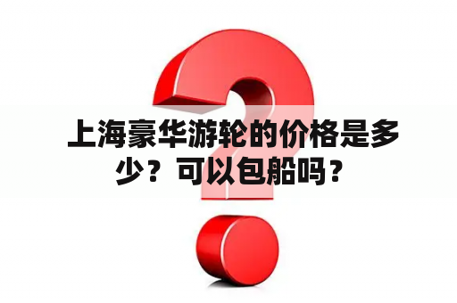  上海豪华游轮的价格是多少？可以包船吗？