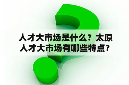  人才大市场是什么？太原人才大市场有哪些特点？