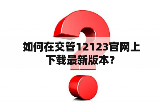  如何在交管12123官网上下载最新版本？