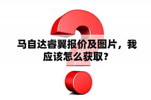  马自达睿翼报价及图片，我应该怎么获取？