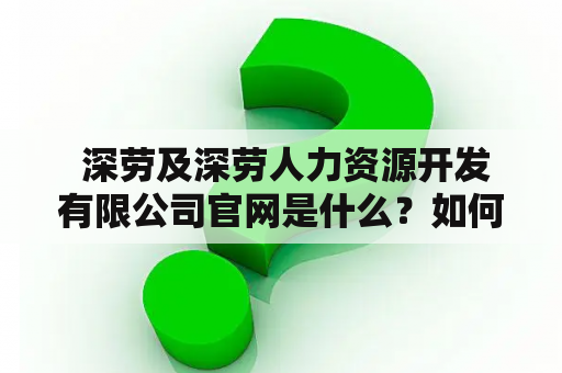  深劳及深劳人力资源开发有限公司官网是什么？如何使用该网站？