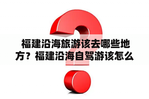 福建沿海旅游该去哪些地方？福建沿海自驾游该怎么设计路线？