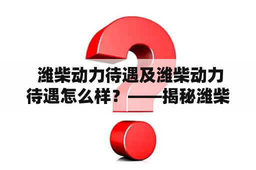  潍柴动力待遇及潍柴动力待遇怎么样？——揭秘潍柴动力薪酬福利情况