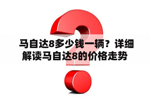  马自达8多少钱一辆？详细解读马自达8的价格走势