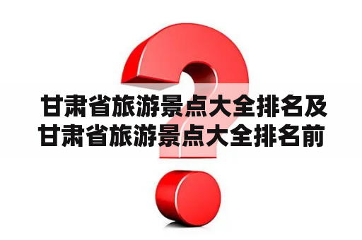  甘肃省旅游景点大全排名及甘肃省旅游景点大全排名前十，哪些景点最值得一游？