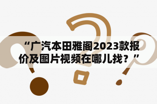  “广汽本田雅阁2023款报价及图片视频在哪儿找？”——介绍广汽本田雅阁2023款的最新报价、图片和视频