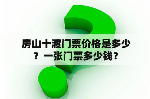  房山十渡门票价格是多少？一张门票多少钱？