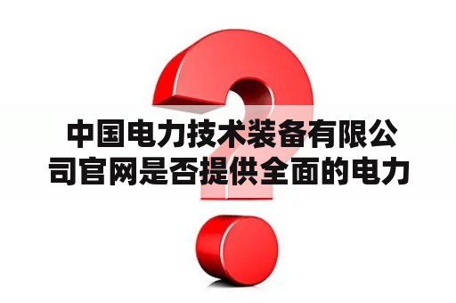  中国电力技术装备有限公司官网是否提供全面的电力技术装备信息？