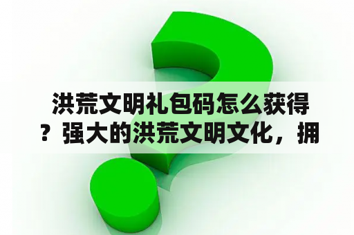  洪荒文明礼包码怎么获得？强大的洪荒文明文化，拥有着丰富的神话传说和历史故事，吸引了无数玩家的关注和喜爱。而作为游戏玩家，获得洪荒文明礼包码是极为重要的，这样可以享受到游戏中的稀有物品和资源。