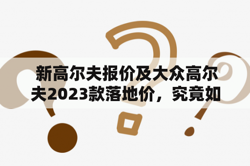  新高尔夫报价及大众高尔夫2023款落地价，究竟如何选择？