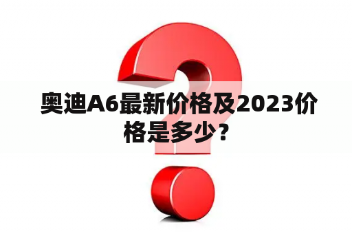  奥迪A6最新价格及2023价格是多少？