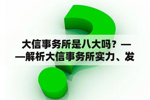  大信事务所是八大吗？——解析大信事务所实力、发展及排名情况