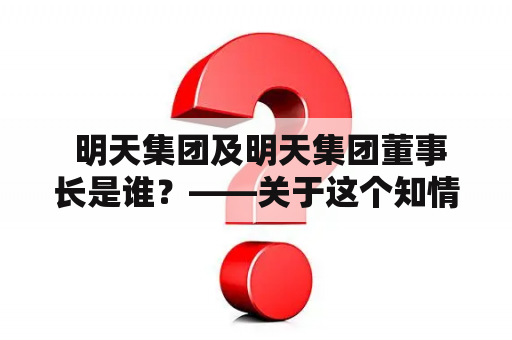  明天集团及明天集团董事长是谁？——关于这个知情人都知道的问题，下面从明天集团的产生、发展和董事长的身份三个方面为您做详细阐述。