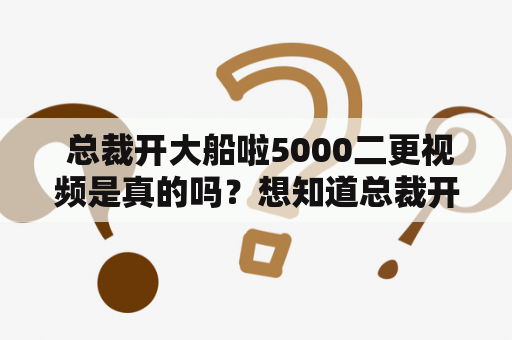  总裁开大船啦5000二更视频是真的吗？想知道总裁开大船啦在线播放怎么找？