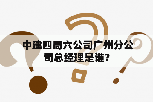  中建四局六公司广州分公司总经理是谁？