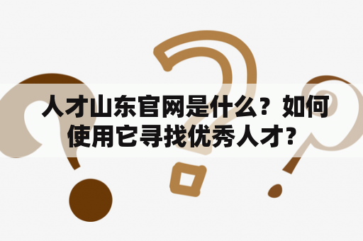  人才山东官网是什么？如何使用它寻找优秀人才？