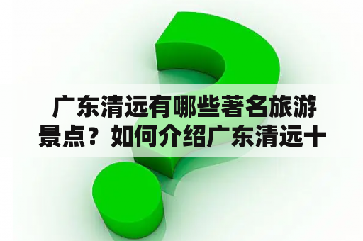  广东清远有哪些著名旅游景点？如何介绍广东清远十大旅游景点？