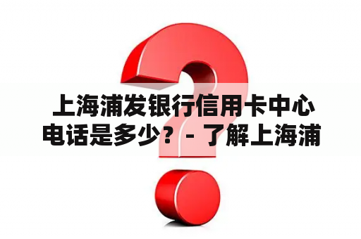  上海浦发银行信用卡中心电话是多少？- 了解上海浦发银行信用卡中心的联系方式