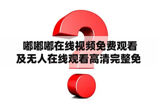  嘟嘟嘟在线视频免费观看及无人在线观看高清完整免费，真的有这种服务吗？