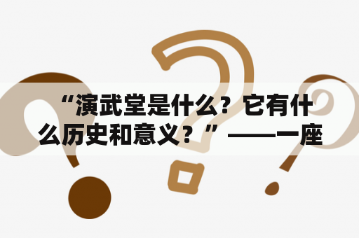  “演武堂是什么？它有什么历史和意义？”——一座值得探究的文化遗产