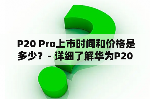  P20 Pro上市时间和价格是多少？- 详细了解华为P20 Pro的发布时间和售价